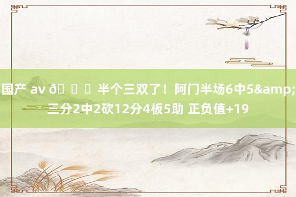 国产 av 😈半个三双了！阿门半场6中5&三分2中2砍12分4板5助 正负值+19