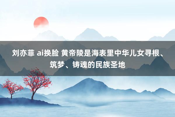 刘亦菲 ai换脸 黄帝陵是海表里中华儿女寻根、筑梦、铸魂的民族圣地