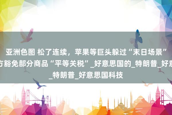 亚洲色图 松了连续，苹果等巨头躲过“末日场景”，好意思方豁免部分商品“平等关税”_好意思国的_特朗普_好意思国科技