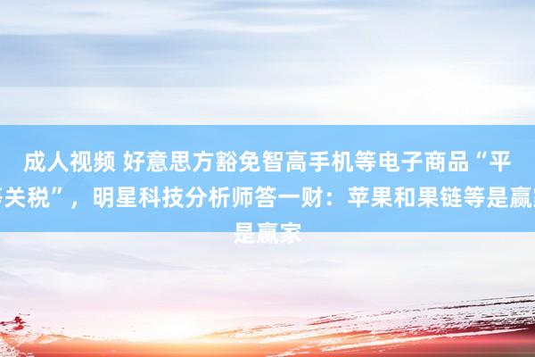 成人视频 好意思方豁免智高手机等电子商品“平等关税”，明星科技分析师答一财：苹果和果链等是赢家