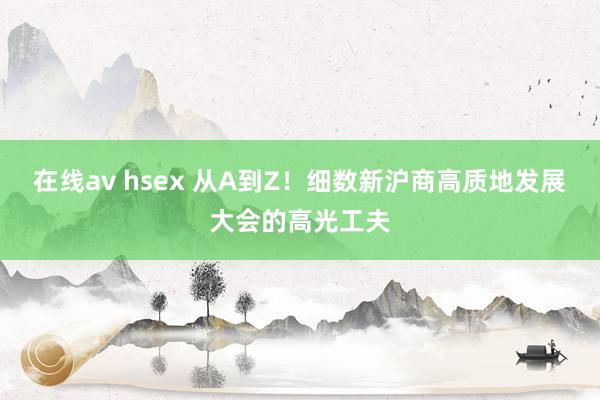 在线av hsex 从A到Z！细数新沪商高质地发展大会的高光工夫