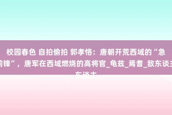 校园春色 自拍偷拍 郭孝恪：唐朝开荒西域的“急前锋”，唐军在西域燃烧的高将官_龟兹_焉耆_敌东谈主