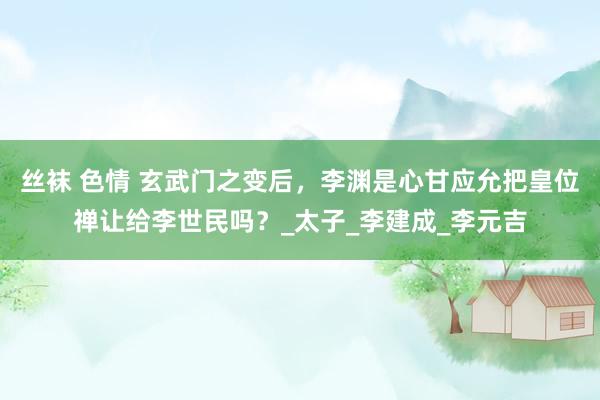 丝袜 色情 玄武门之变后，李渊是心甘应允把皇位禅让给李世民吗？_太子_李建成_李元吉