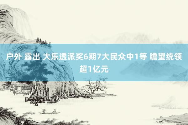 户外 露出 大乐透派奖6期7大民众中1等 瞻望统领超1亿元