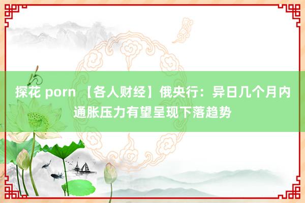 探花 porn 【各人财经】俄央行：异日几个月内通胀压力有望呈现下落趋势