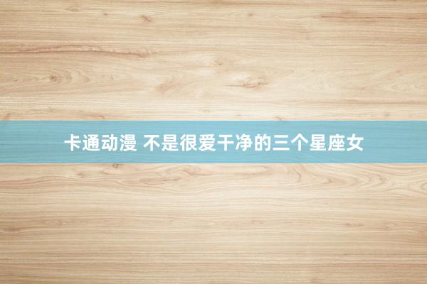 卡通动漫 不是很爱干净的三个星座女