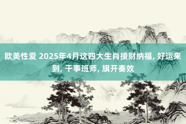 欧美性爱 2025年4月这四大生肖接财纳福， 好运来到， 干事班师， 旗开奏效