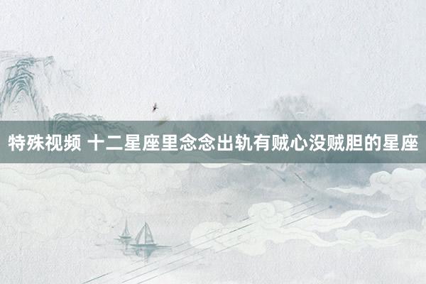 特殊视频 十二星座里念念出轨有贼心没贼胆的星座