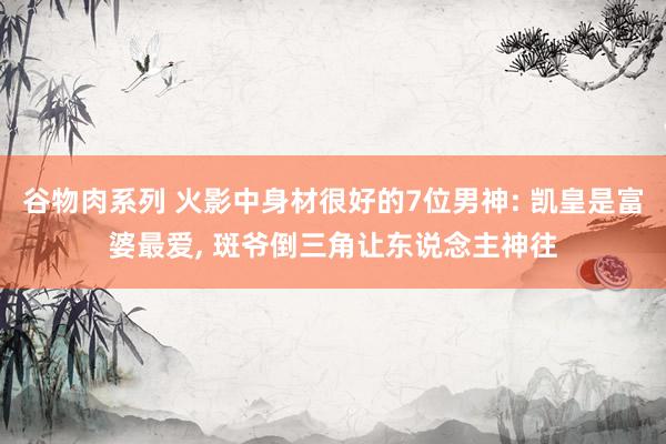 谷物肉系列 火影中身材很好的7位男神: 凯皇是富婆最爱， 斑爷倒三角让东说念主神往