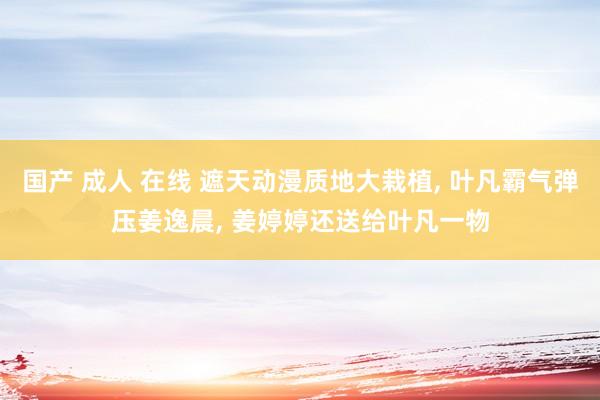 国产 成人 在线 遮天动漫质地大栽植， 叶凡霸气弹压姜逸晨， 姜婷婷还送给叶凡一物