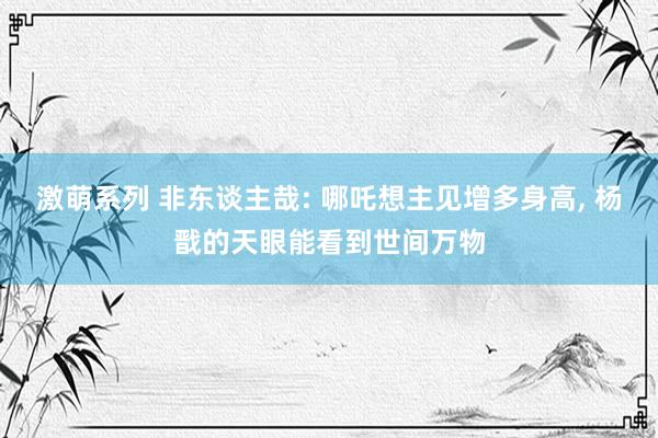 激萌系列 非东谈主哉: 哪吒想主见增多身高， 杨戬的天眼能看到世间万物