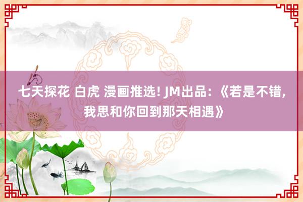 七天探花 白虎 漫画推选! JM出品: 《若是不错， 我思和你回到那天相遇》