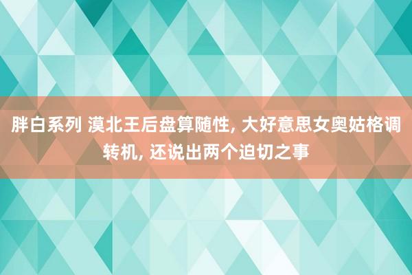 胖白系列 漠北王后盘算随性， 大好意思女奥姑格调转机， 还说出两个迫切之事
