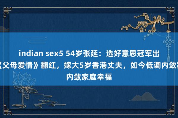 indian sex5 54岁张延：选好意思冠军出身，演《父母爱情》翻红，嫁大5岁香港丈夫，如今低调内敛家庭幸福