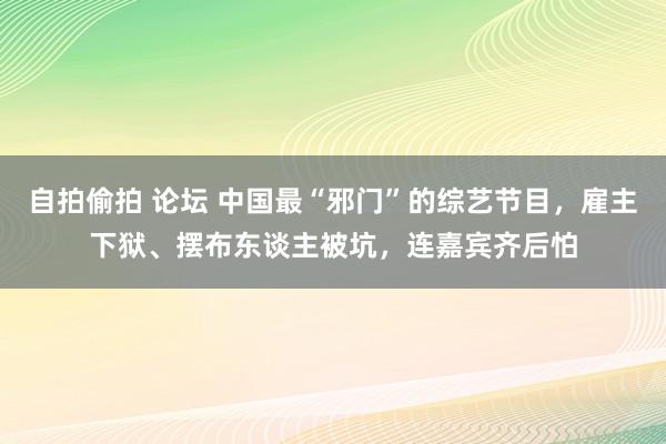 自拍偷拍 论坛 中国最“邪门”的综艺节目，雇主下狱、摆布东谈主被坑，连嘉宾齐后怕
