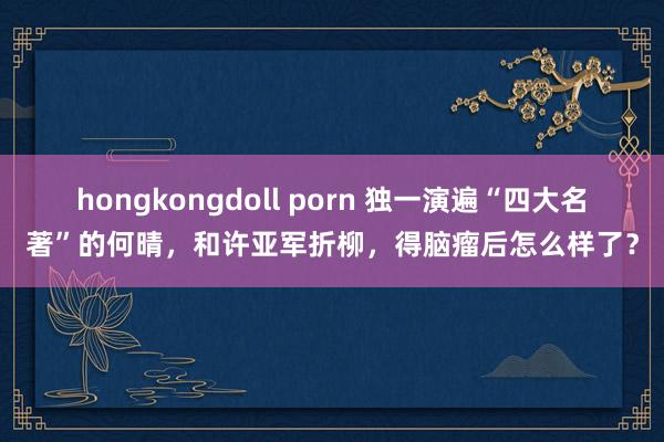 hongkongdoll porn 独一演遍“四大名著”的何晴，和许亚军折柳，得脑瘤后怎么样了？