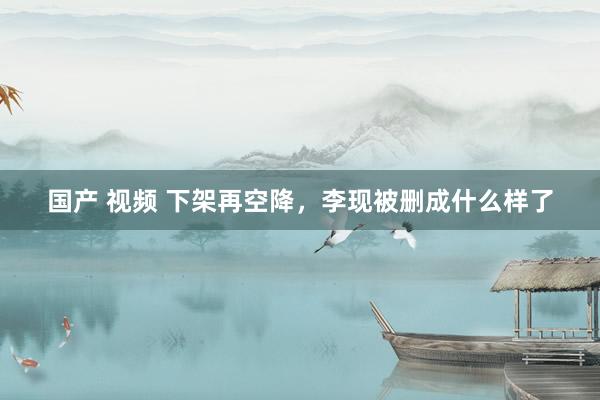 国产 视频 下架再空降，李现被删成什么样了