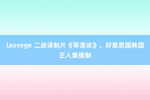 laosege 二战译制片《等漫谈》，好意思国韩国王人集摄制