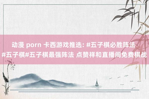 动漫 porn 卡西游戏推选: #五子棋必胜阵法 #五子棋#五子棋最强阵法 点赞祥和直播间免费棋战