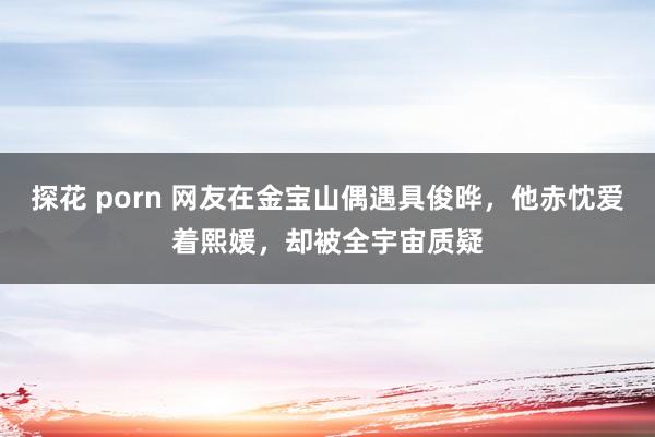 探花 porn 网友在金宝山偶遇具俊晔，他赤忱爱着熙媛，却被全宇宙质疑