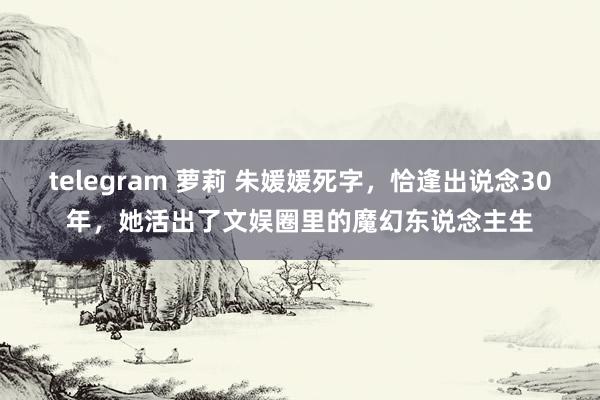 telegram 萝莉 朱媛媛死字，恰逢出说念30年，她活出了文娱圈里的魔幻东说念主生