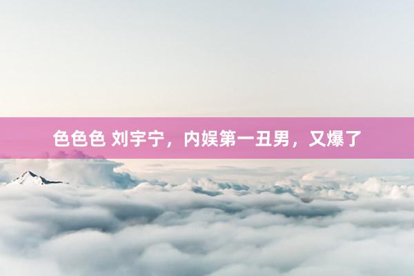 色色色 刘宇宁，内娱第一丑男，又爆了