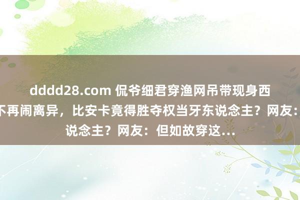 dddd28.com 侃爷细君穿渔网吊带现身西班牙！两口子不再闹离异，比安卡竟得胜夺权当牙东说念主？网友：但如故穿这…