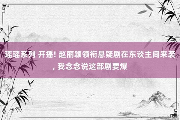 瑶瑶系列 开播! 赵丽颖领衔悬疑剧在东谈主间来袭， 我念念说这部剧要爆