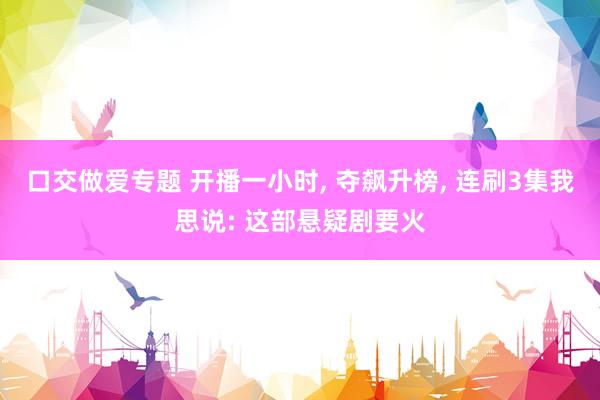 口交做爱专题 开播一小时， 夺飙升榜， 连刷3集我思说: 这部悬疑剧要火