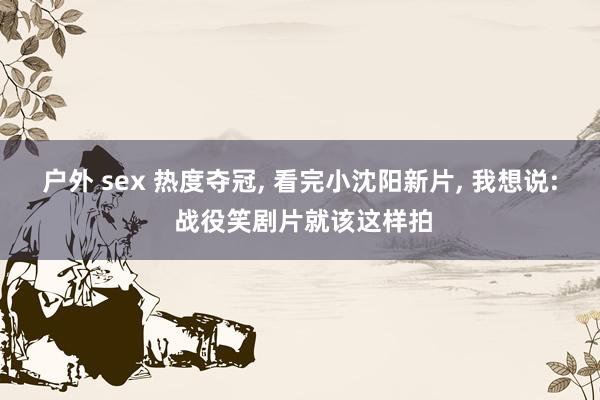 户外 sex 热度夺冠， 看完小沈阳新片， 我想说: 战役笑剧片就该这样拍