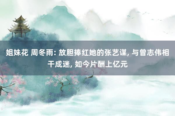 姐妹花 周冬雨: 放胆捧红她的张艺谋， 与曾志伟相干成迷， 如今片酬上亿元