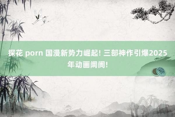 探花 porn 国漫新势力崛起! 三部神作引爆2025年动画阛阓!