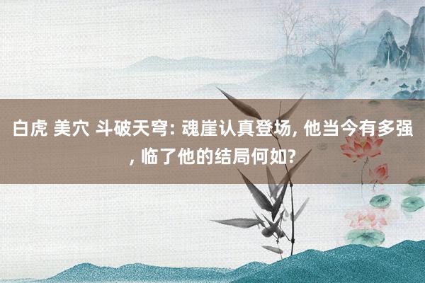 白虎 美穴 斗破天穹: 魂崖认真登场， 他当今有多强， 临了他的结局何如?