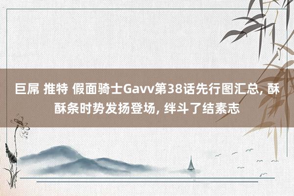 巨屌 推特 假面骑士Gavv第38话先行图汇总， 酥酥条时势发扬登场， 绊斗了结素志