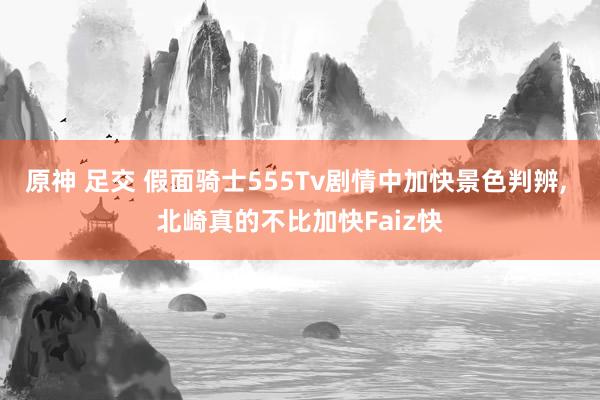 原神 足交 假面骑士555Tv剧情中加快景色判辨， 北崎真的不比加快Faiz快