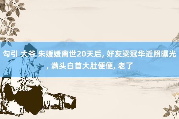 勾引 大爷 朱媛媛离世20天后， 好友梁冠华近照曝光， 满头白首大肚便便， 老了