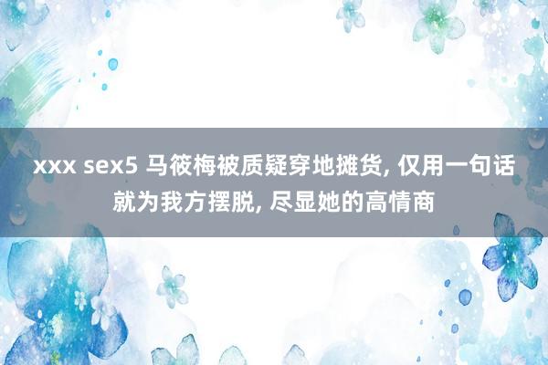 xxx sex5 马筱梅被质疑穿地摊货， 仅用一句话就为我方摆脱， 尽显她的高情商