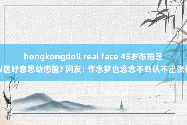 hongkongdoll real face 45岁张柏芝疑似医好意思幼态脸? 网友: 作念梦也念念不到认不出张柏芝