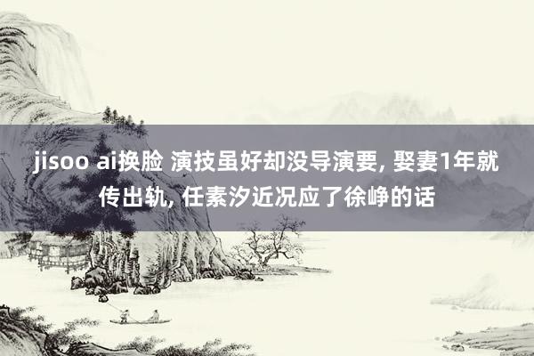 jisoo ai换脸 演技虽好却没导演要， 娶妻1年就传出轨， 任素汐近况应了徐峥的话