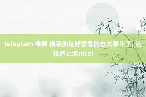 telegram 裸舞 杨幂的这好意思的也太泰斗了， 这妆造止境nice!