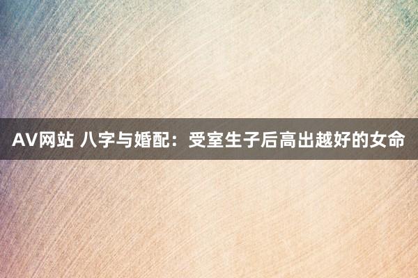 AV网站 八字与婚配：受室生子后高出越好的女命
