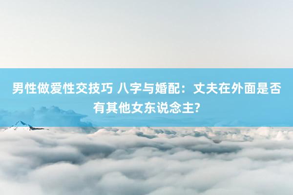 男性做爱性交技巧 八字与婚配：丈夫在外面是否有其他女东说念主?