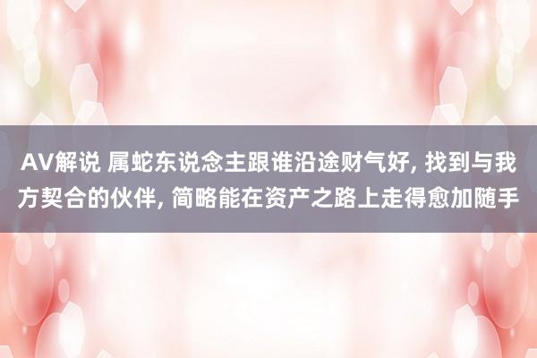 AV解说 属蛇东说念主跟谁沿途财气好， 找到与我方契合的伙伴， 简略能在资产之路上走得愈加随手