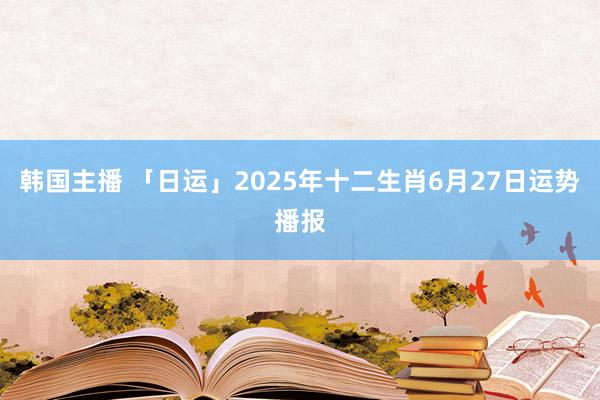 韩国主播 「日运」2025年十二生肖6月27日运势播报