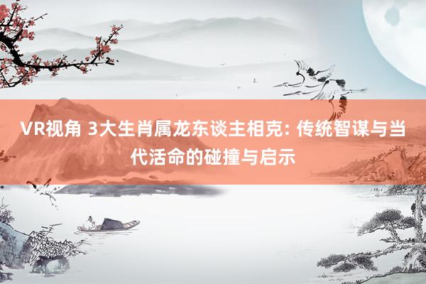 VR视角 3大生肖属龙东谈主相克: 传统智谋与当代活命的碰撞与启示