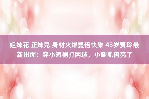 姐妹花 正妹兒 身材火爆雙倍快樂 43岁贾玲最新出面：穿小短裙打网球，小腿肌肉亮了