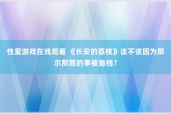 性爱游戏在线观看 《长安的荔枝》该不该因为那尔那茜的事被撤档？